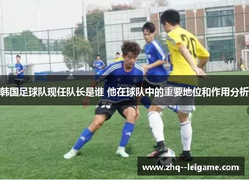 韩国足球队现任队长是谁 他在球队中的重要地位和作用分析