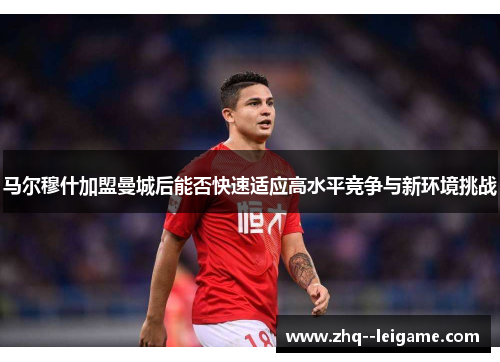 马尔穆什加盟曼城后能否快速适应高水平竞争与新环境挑战