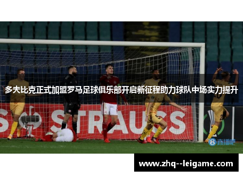 多夫比克正式加盟罗马足球俱乐部开启新征程助力球队中场实力提升